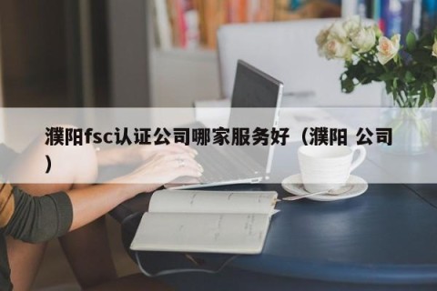 濮阳fsc认证公司哪家服务好（濮阳 公司）