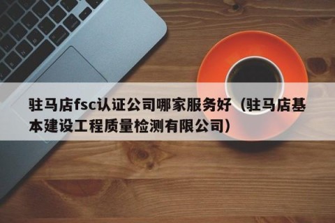 驻马店fsc认证公司哪家服务好（驻马店基本建设工程质量检测有限公司）