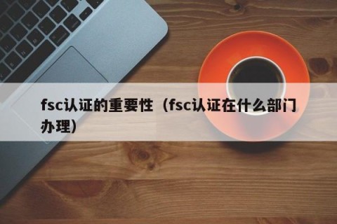 fsc认证的重要性（fsc认证在什么部门办理）