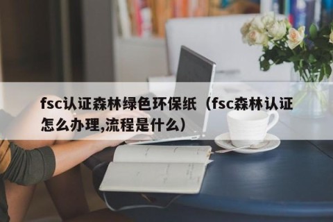 fsc认证森林绿色环保纸（fsc森林认证怎么办理,流程是什么）