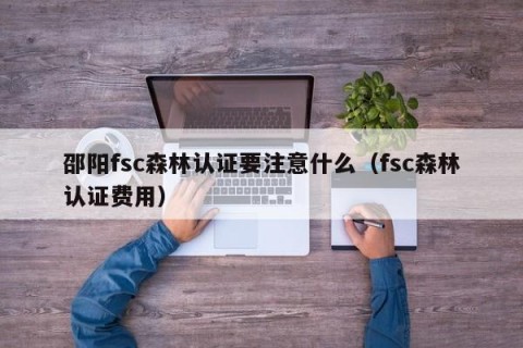 邵阳fsc森林认证要注意什么（fsc森林认证费用）