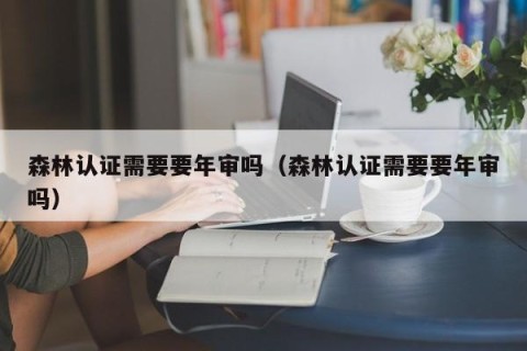 森林认证需要要年审吗（森林认证需要要年审吗）