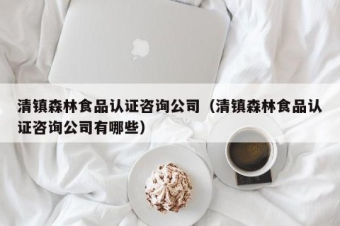 清镇森林食品认证咨询公司（清镇森林食品认证咨询公司有哪些）