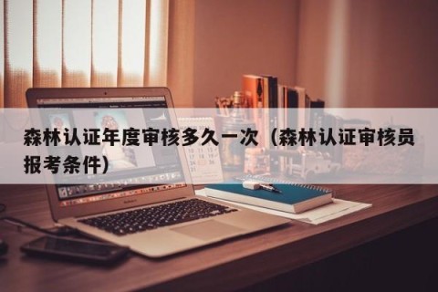 森林认证年度审核多久一次（森林认证审核员报考条件）