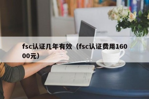 fsc认证几年有效（fsc认证费用16000元）