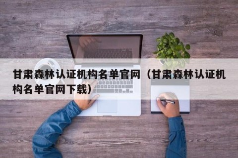 甘肃森林认证机构名单官网（甘肃森林认证机构名单官网下载）