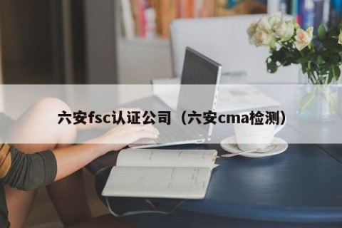 六安fsc认证公司（六安cma检测）