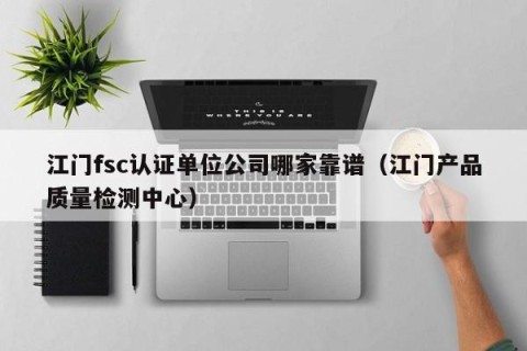 江门fsc认证单位公司哪家靠谱（江门产品质量检测中心）