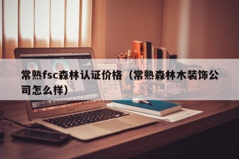 常熟fsc森林认证价格（常熟森林木装饰公司怎么样）