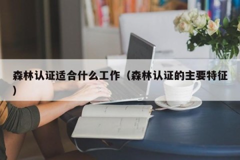 森林认证适合什么工作（森林认证的主要特征）