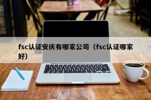 fsc认证安庆有哪家公司（fsc认证哪家好）