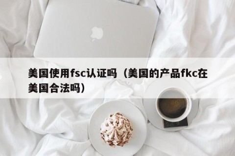 美国使用fsc认证吗（美国的产品fkc在美国合法吗）