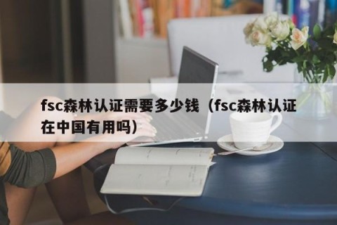 fsc森林认证需要多少钱（fsc森林认证在中国有用吗）