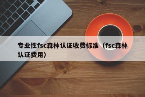 专业性fsc森林认证收费标准（fsc森林认证费用）