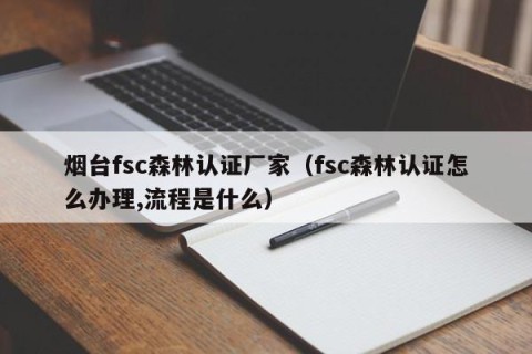 烟台fsc森林认证厂家（fsc森林认证怎么办理,流程是什么）