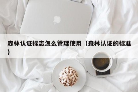 森林认证标志怎么管理使用（森林认证的标准）