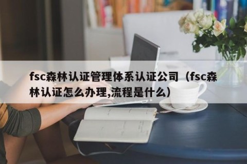 fsc森林认证管理体系认证公司（fsc森林认证怎么办理,流程是什么）