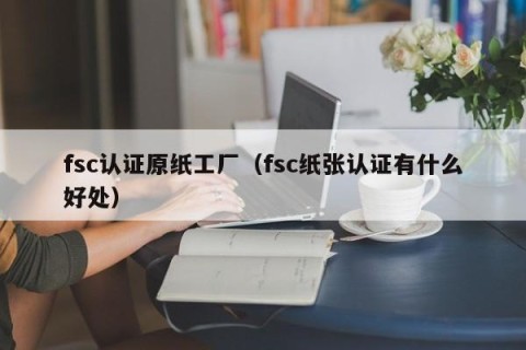 fsc认证原纸工厂（fsc纸张认证有什么好处）