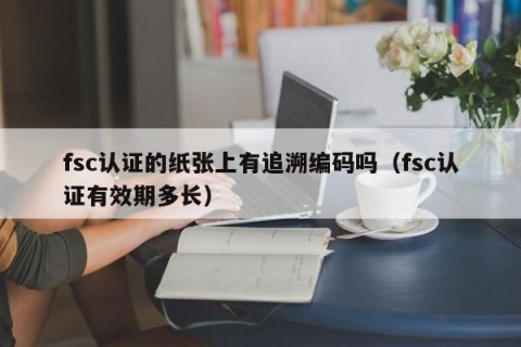 fsc认证的纸张上有追溯编码吗（fsc认证有效期多长）