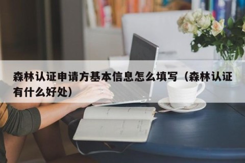 森林认证申请方基本信息怎么填写（森林认证有什么好处）