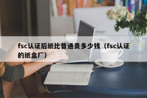 fsc认证后纸比普通贵多少钱（fsc认证的纸盒厂）