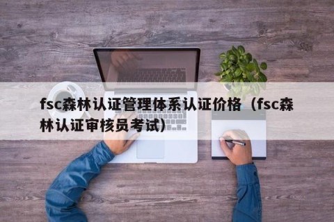 fsc森林认证管理体系认证价格（fsc森林认证审核员考试）