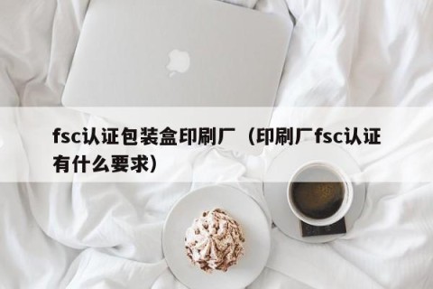 fsc认证包装盒印刷厂（印刷厂fsc认证有什么要求）