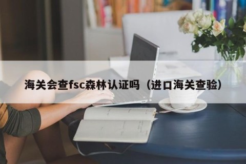 海关会查fsc森林认证吗（进口海关查验）