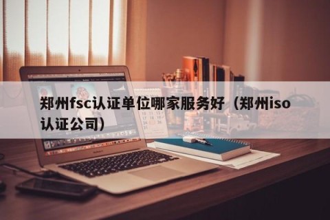 郑州fsc认证单位哪家服务好（郑州iso认证公司）