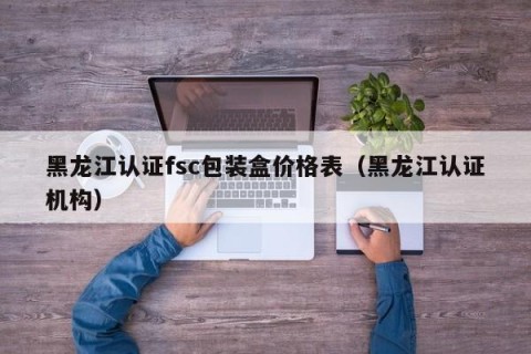 黑龙江认证fsc包装盒价格表（黑龙江认证机构）