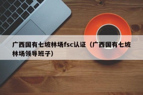 广西国有七坡林场fsc认证（广西国有七坡林场领导班子）