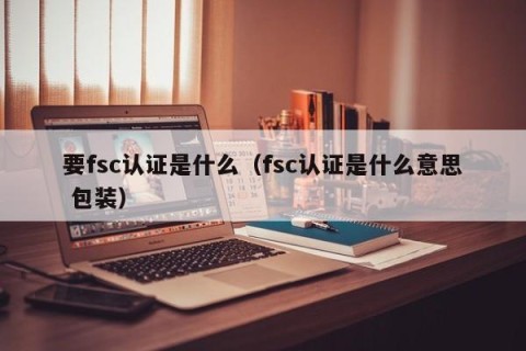 要fsc认证是什么（fsc认证是什么意思 包装）