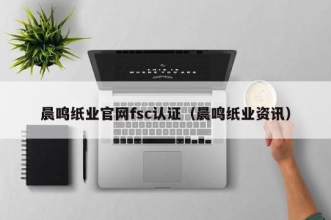 晨鸣纸业官网fsc认证（晨鸣纸业资讯）