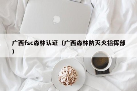 广西fsc森林认证（广西森林防灭火指挥部）