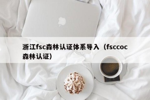 浙江fsc森林认证体系导入（fsccoc森林认证）