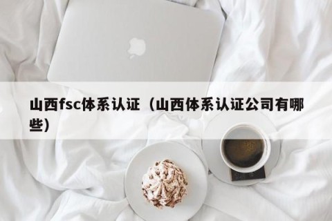 山西fsc体系认证（山西体系认证公司有哪些）
