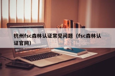 杭州fsc森林认证常见问题（fsc森林认证官网）