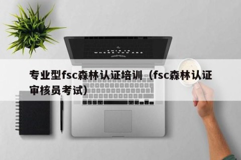 专业型fsc森林认证培训（fsc森林认证审核员考试）