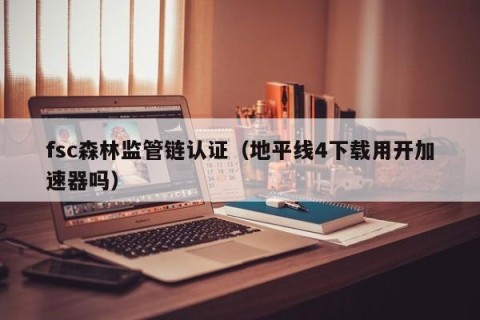 fsc森林监管链认证（地平线4下载用开加速器吗）