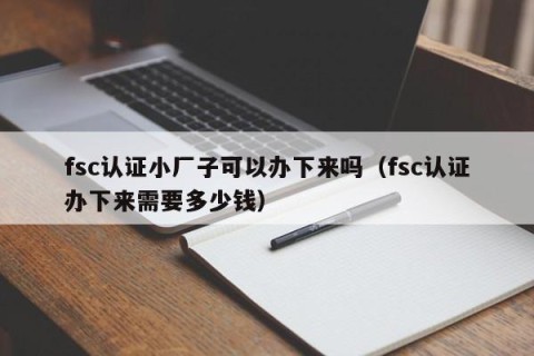 fsc认证小厂子可以办下来吗（fsc认证办下来需要多少钱）
