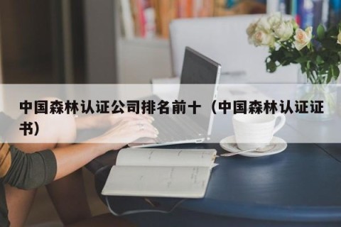 中国森林认证公司排名前十（中国森林认证证书）