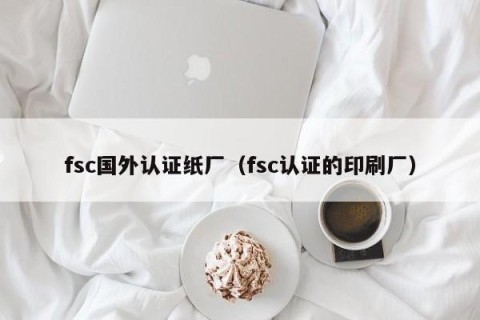 fsc国外认证纸厂（fsc认证的印刷厂）
