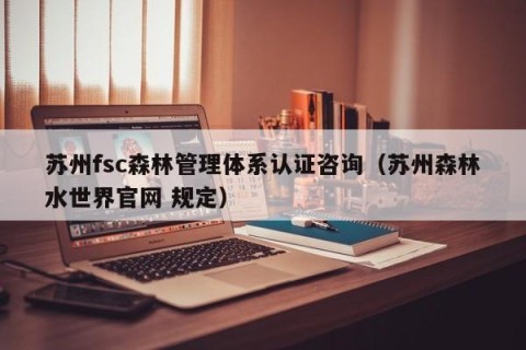 苏州fsc森林管理体系认证咨询（苏州森林水世界官网 规定）