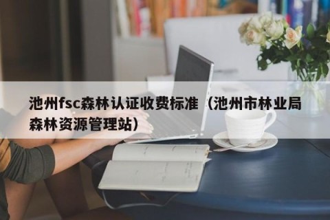 池州fsc森林认证收费标准（池州市林业局森林资源管理站）