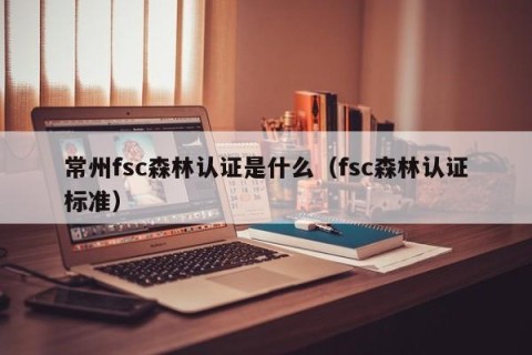 常州fsc森林认证是什么（fsc森林认证标准）