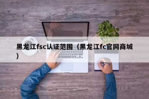 黑龙江fsc认证范围（黑龙江fc官网商城）