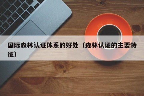 国际森林认证体系的好处（森林认证的主要特征）