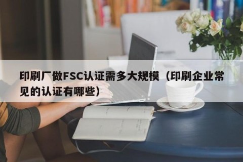 印刷厂做FSC认证需多大规模（印刷企业常见的认证有哪些）