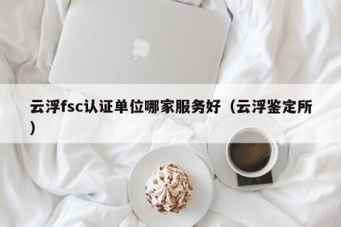 云浮fsc认证单位哪家服务好（云浮鉴定所）