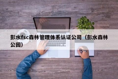彭水fsc森林管理体系认证公司（彭水森林公园）